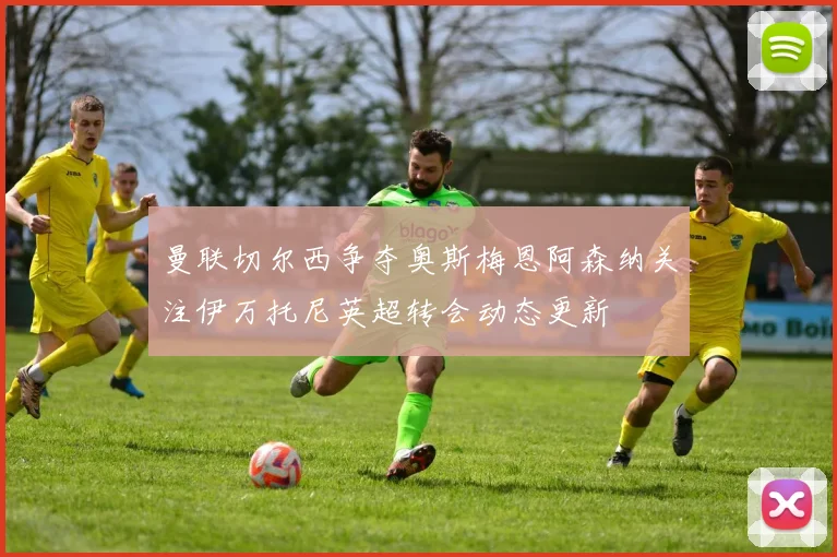 曼联切尔西争夺奥斯梅恩阿森纳关注伊万托尼英超转会动态更新