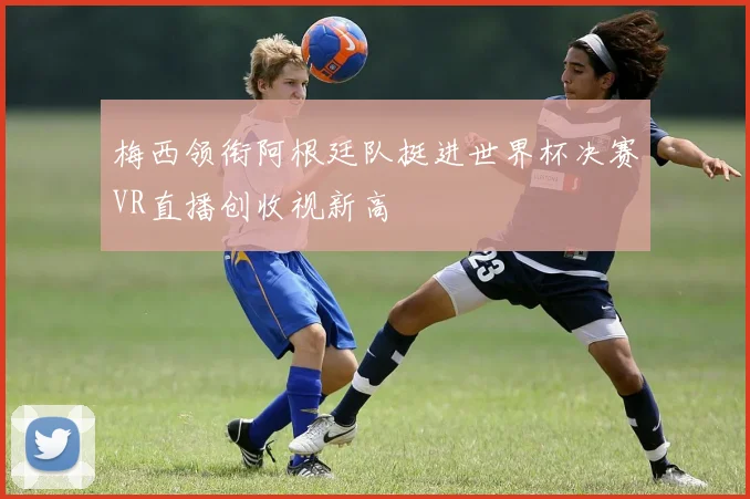 梅西领衔阿根廷队挺进世界杯决赛VR直播创收视新高