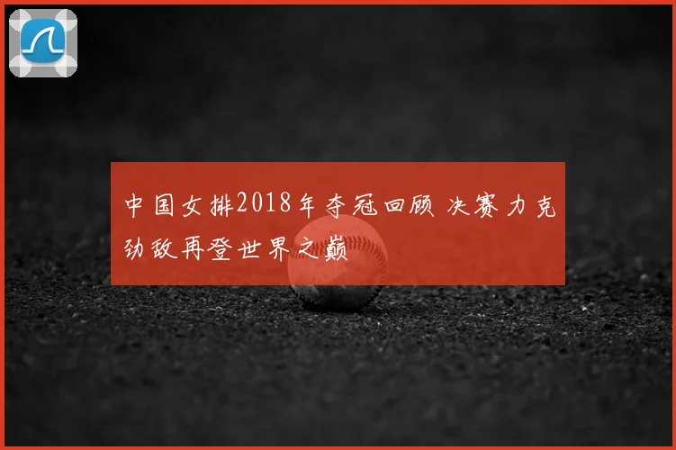 中国女排2018年夺冠回顾 决赛力克劲敌再登世界之巅