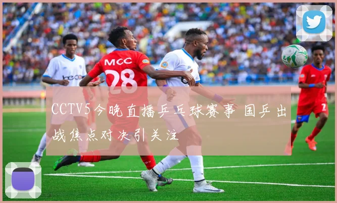 CCTV5今晚直播乒乓球赛事 国乒出战焦点对决引关注