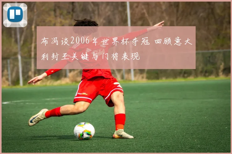 布冯谈2006年世界杯夺冠 回顾意大利封王关键与门将表现