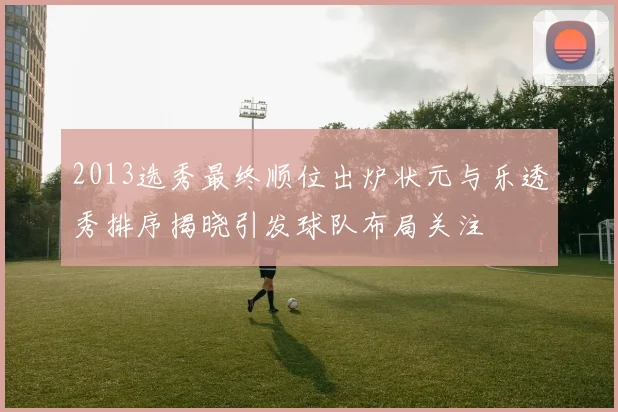 2013选秀最终顺位出炉状元与乐透秀排序揭晓引发球队布局关注