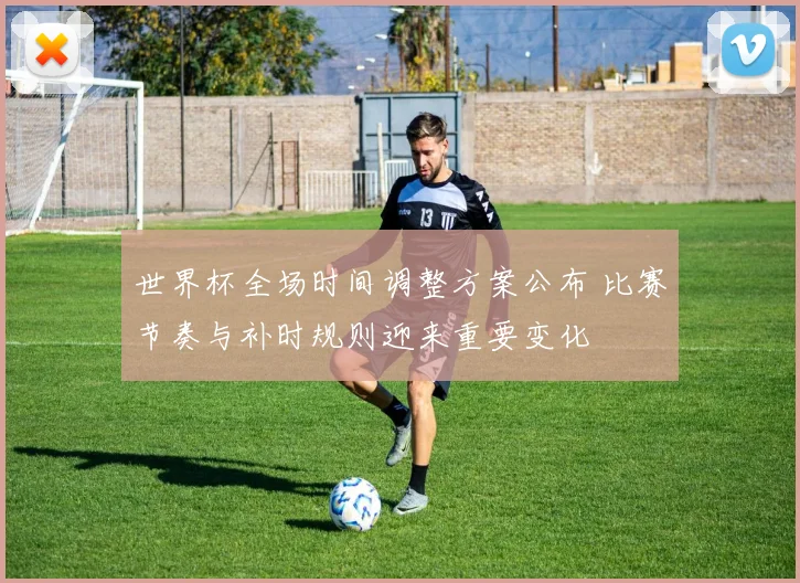 世界杯全场时间调整方案公布 比赛节奏与补时规则迎来重要变化