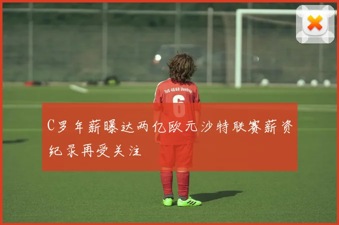 C罗年薪曝达两亿欧元沙特联赛薪资纪录再受关注