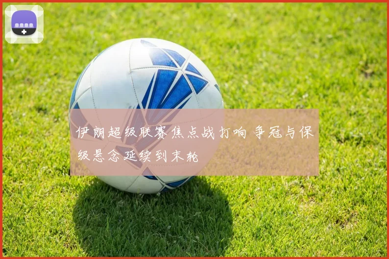 伊朗超级联赛焦点战打响 争冠与保级悬念延续到末轮