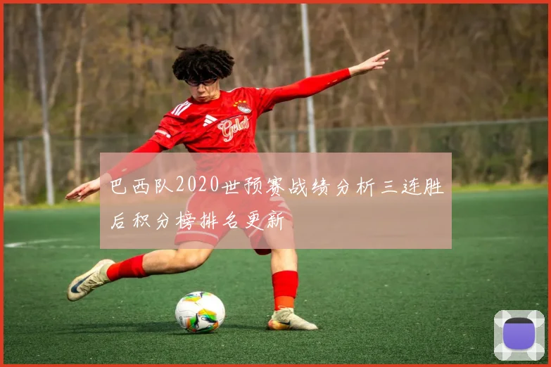 巴西队2020世预赛战绩分析三连胜后积分榜排名更新