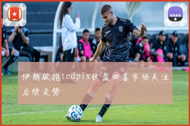 伊朗股指tedpix收盘回落市场关注后续走势