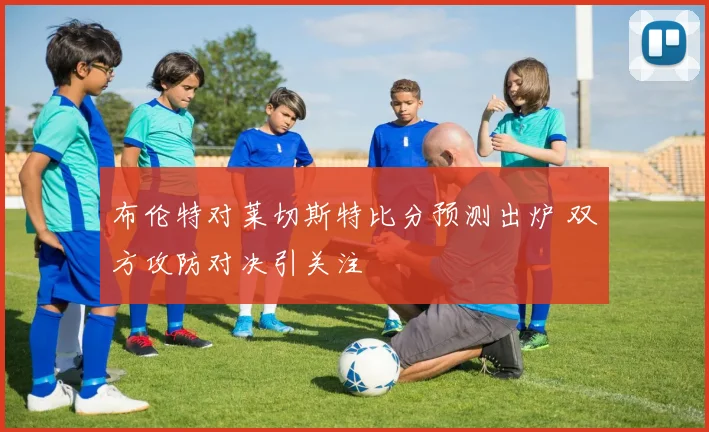 布伦特对莱切斯特比分预测出炉 双方攻防对决引关注