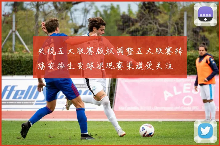 央视五大联赛版权调整五大联赛转播安排生变球迷观赛渠道受关注