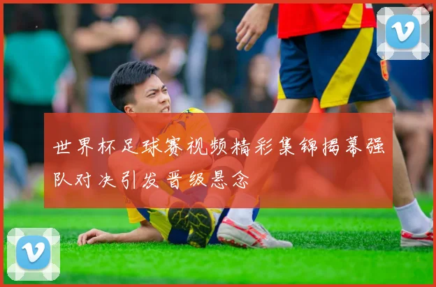 世界杯足球赛视频精彩集锦揭幕强队对决引发晋级悬念