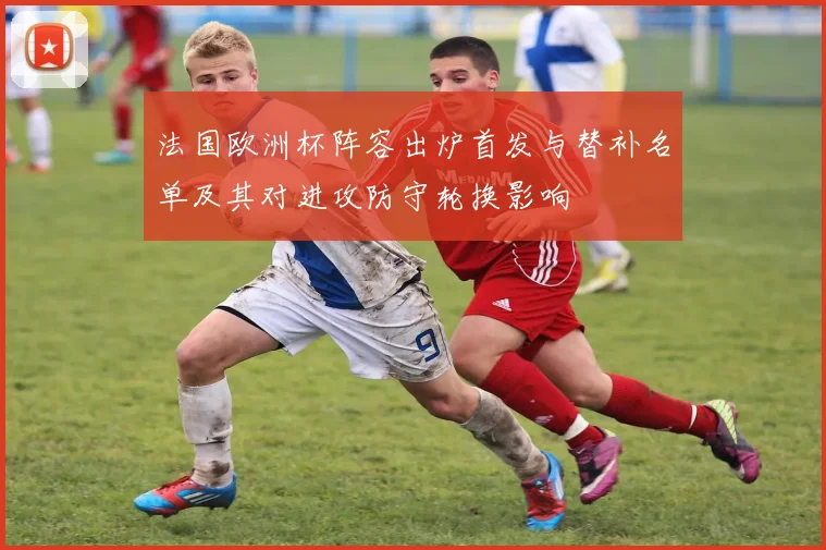 法国欧洲杯阵容出炉首发与替补名单及其对进攻防守轮换影响
