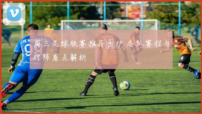 周三足球联赛推荐出炉 各队赛程与对阵看点解析
