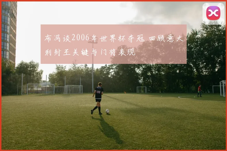 布冯谈2006年世界杯夺冠 回顾意大利封王关键与门将表现