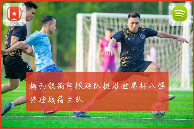 梅西领衔阿根廷队挺进世界杯八强将迎战荷兰队