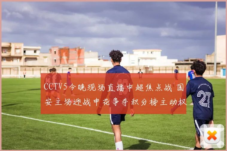 CCTV5今晚现场直播中超焦点战 国安主场迎战申花争夺积分榜主动权