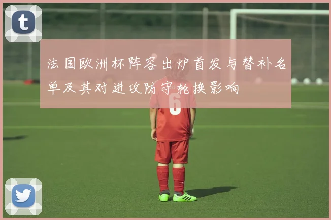 法国欧洲杯阵容出炉首发与替补名单及其对进攻防守轮换影响