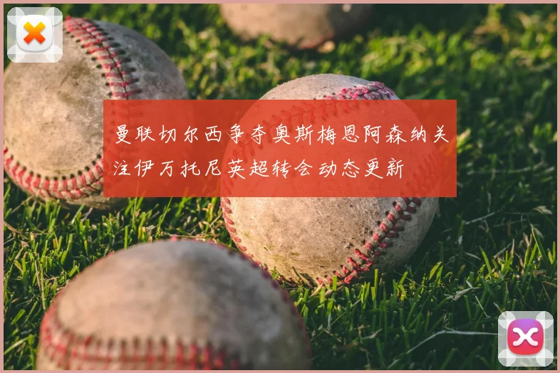 曼联切尔西争夺奥斯梅恩阿森纳关注伊万托尼英超转会动态更新