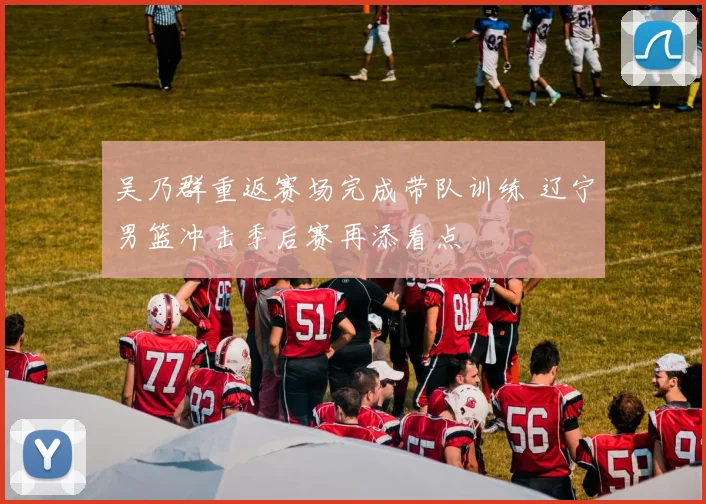 吴乃群重返赛场完成带队训练 辽宁男篮冲击季后赛再添看点