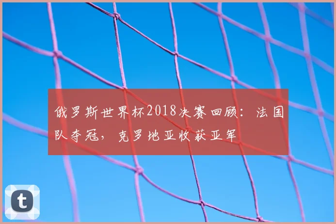 俄罗斯世界杯2018决赛回顾：法国队夺冠，克罗地亚收获亚军