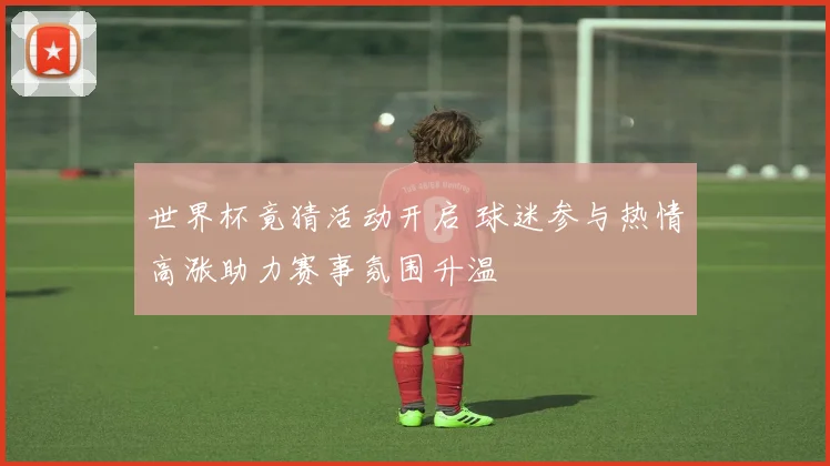 世界杯竟猜活动开启 球迷参与热情高涨助力赛事氛围升温