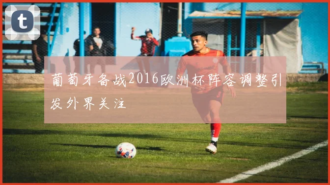 葡萄牙备战2016欧洲杯阵容调整引发外界关注