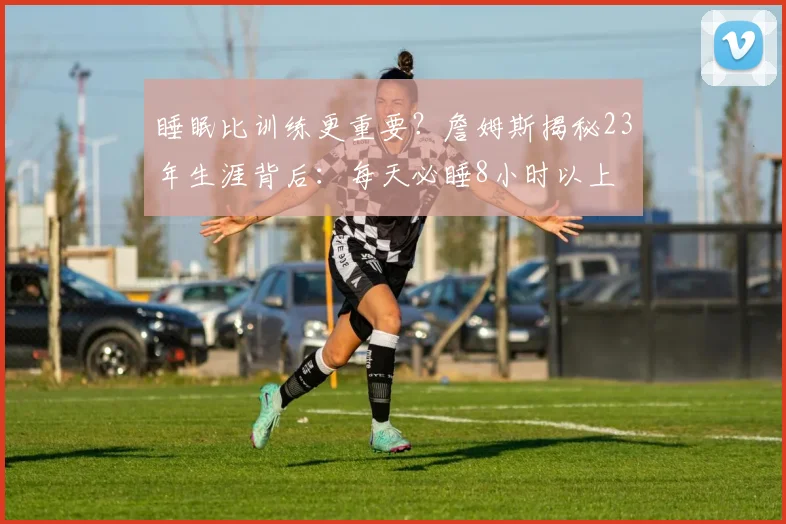 睡眠比训练更重要?詹姆斯揭秘23年生涯背后:每天必睡8小时以上