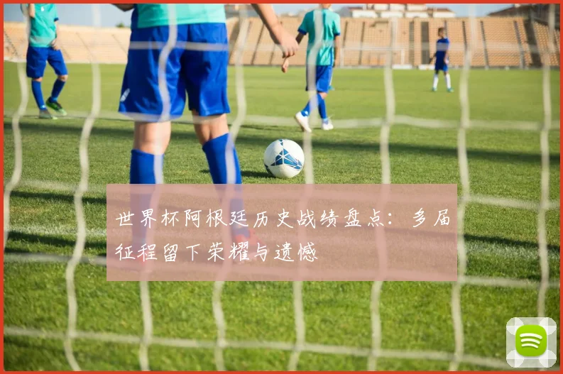 世界杯阿根廷历史战绩盘点：多届征程留下荣耀与遗憾