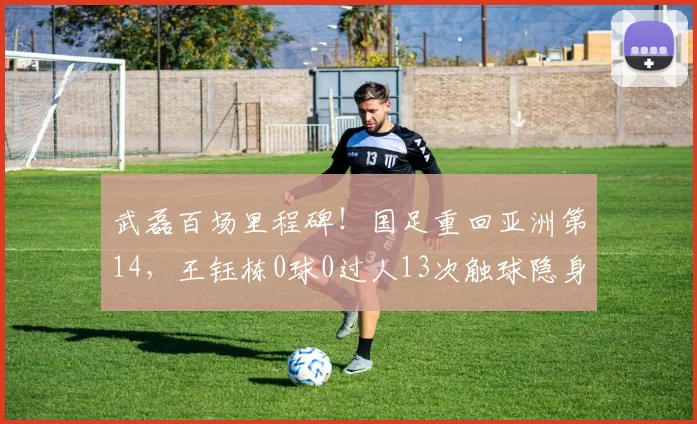 武磊百场里程碑!国足重回亚洲第14,王钰栋0球0过人13次触球隐身