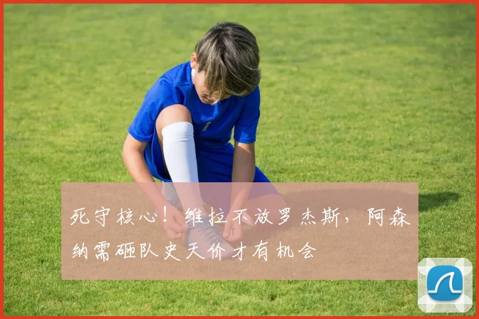 死守核心!维拉不放罗杰斯,阿森纳需砸队史天价才有机会