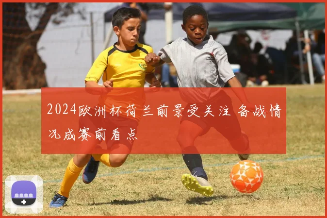 2024欧洲杯荷兰前景受关注 备战情况成赛前看点